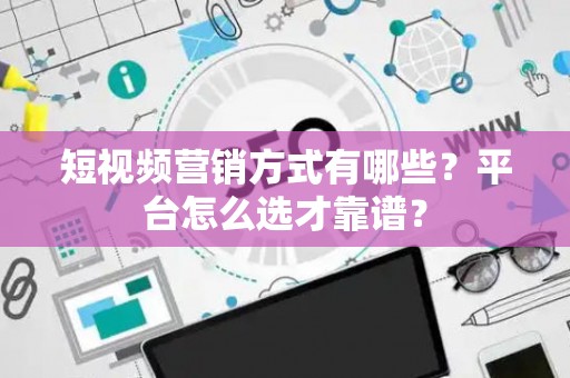 短视频营销方式有哪些？平台怎么选才靠谱？
